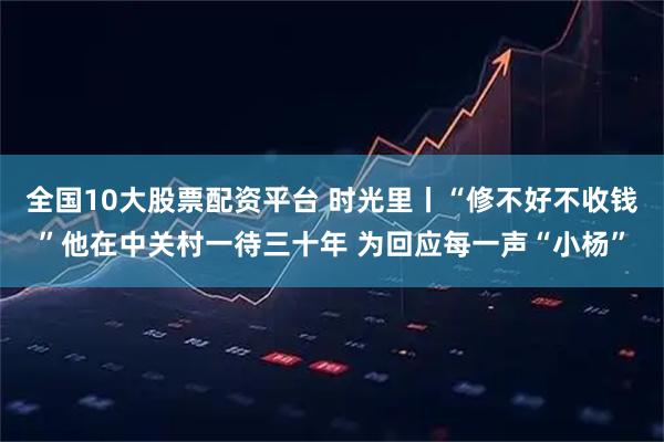 全国10大股票配资平台 时光里丨“修不好不收钱”他在中关村一待三十年 为回应每一声“小杨”