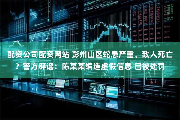 配资公司配资网站 彭州山区蛇患严重、致人死亡？警方辟谣：陈某某编造虚假信息 已被处罚