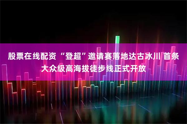 股票在线配资 “登超”邀请赛落地达古冰川 首条大众级高海拔徒步线正式开放