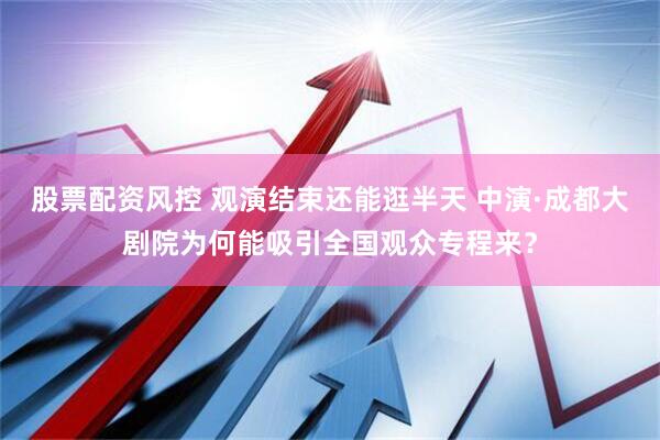 股票配资风控 观演结束还能逛半天 中演·成都大剧院为何能吸引全国观众专程来？