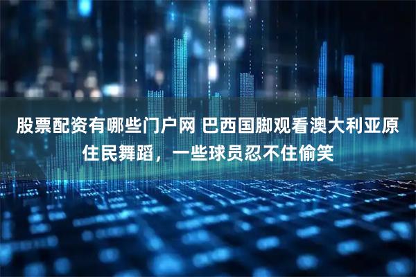 股票配资有哪些门户网 巴西国脚观看澳大利亚原住民舞蹈，一些球员忍不住偷笑